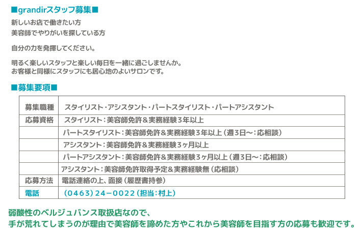 募集職種 スタイリスト・アシスタント・パートスタイリスト・パートアシスタント<br>
 応募資格 スタイリスト：美容師免許＆実務経験３年以上<br>
 パートスタイリスト：美容師免許＆実務経験３年以上（週３日～：応相談）<br>
 アシスタント：美容師免許＆実務経験３ヶ月以上<br>
 パートアシスタント：美容師免許＆実務経験３ヶ月以上（週３日～：応相談）<br>
 アシスタント：美容師免許取得予定＆実務経験無（応相談）<br>
 応募方法	 電話連絡の上、面接（履歴書持参）<br>
 電話（0463)24-0022（担当：村上）<br>
 弱酸性のベルジュバンス取扱店なので、手が荒れてしまうのが理由で美容師を諦めた方やこれから美容師を目指す方の応募も歓迎です。